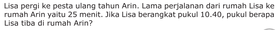 Lisa pergi ke pesta ulang tahun Arin. Lama perjalanan dari rumah Lisa ke rumah Arin yaitu 25 menit. Jika Lisa berangkat pukul 10.40, pukul berapa Lisa tiba di rumah Arin?