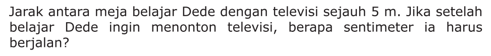 Jarak antara meja belajar Dede dengan televisi sejauh 5 m. Jika setelah belajar Dede ingin menonton televisi, berapa sentimeter ia harus berjalan?