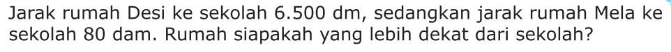 Jarak rumah Desi ke sekolah 6.500 dm, sedangkan jarak rumah Mela ke sekolah 80 dam. Rumah siapakah yang lebih dekat dari sekolah?