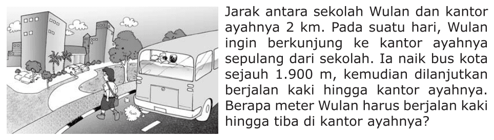 Jarak antara sekolah Wulan dan kantor ayahnya 2 km. Pada suatu hari, Wulan ingin berkunjung ke kantor ayahnya sepulang dari sekolah. Ia naik bus kota sejauh 1.900 m, kemudian dilanjutkan berjalan kaki hingga kantor ayahnya. Berapa meter Wulan harus berjalan kaki hingga tiba di kantor ayahnya?