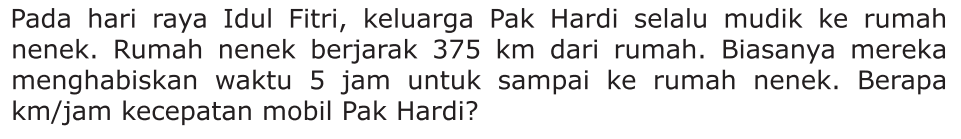 Pada hari raya Idul Fitri, keluarga Pak Hardi selalu mudik ke rumah nenek. Rumah nenek berjarak 375 km dari rumah. Biasanya mereka menghabiskan waktu 5 jam untuk sampai ke rumah nenek. Berapa km/jam kecepatan mobil Pak Hardi?