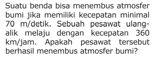 Suatu benda bisa menembus atmosfer bumi jika memiliki kecepatan minimal 70 m/detik. Sebuah pesawat ulang- alik melaju dengan kecepatan 360 km/jam. Apakah pesawat tersebut berhasil menembus atmosfer bumi?