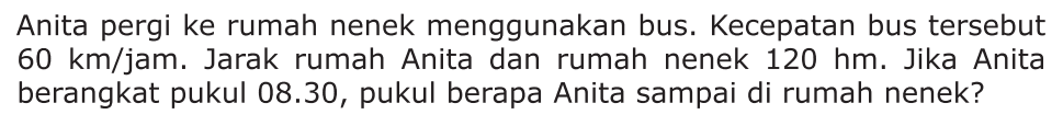 Anita pergi ke rumah nenek menggunakan bus. Kecepatan bus tersebut 60 km/jam. Jarak rumah Anita dan rumah nenek 120 hm. Jika Anita berangkat pukul 08.30, pukul berapa Anita sampai di rumah nenek?