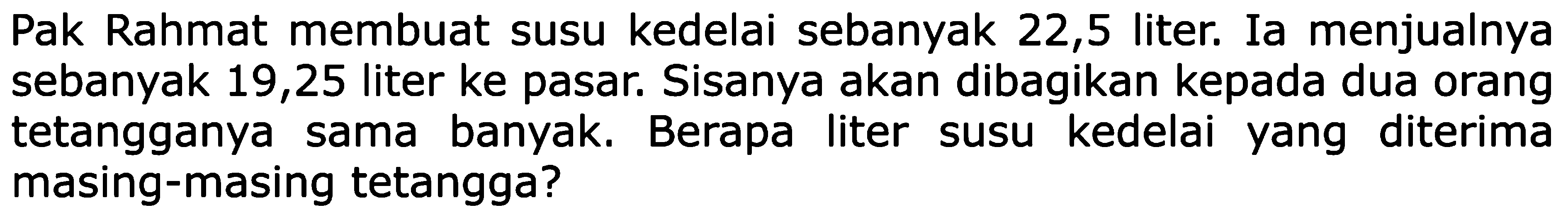 Pak Rahmat membuat susu kedelai sebanyak 22,5 liter. Ia menjualnya sebanyak 19,25 liter ke pasar. Sisanya akan dibagikan kepada dua orang tetangganya sama banyak. Berapa liter kedelai diterima masing-masing tetangga?