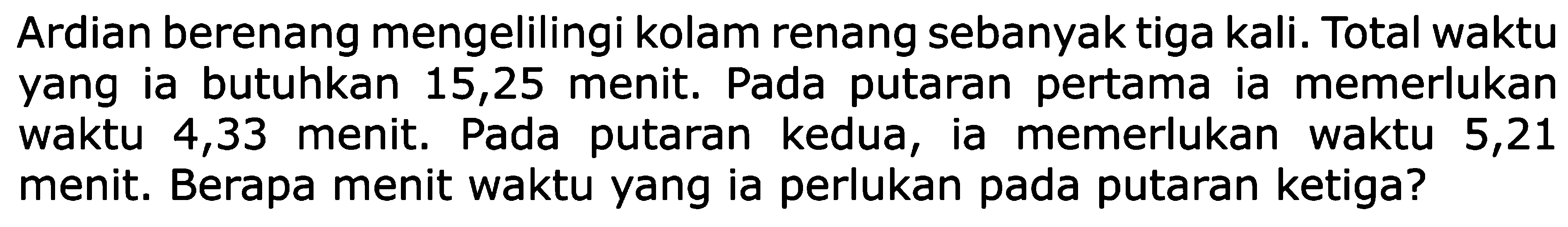 Ardian berenang mengelilingi kolam renang sebanyak tiga kali. Total waktu yang ia butuhkan 15,25 menit. Pada putaran pertama ia memerlukan waktu 4,33 menit. Pada putaran kedua, ia memerlukan waktu 5,21 menit. Berapa menit waktu yang ia perlukan pada putaran ketiga?