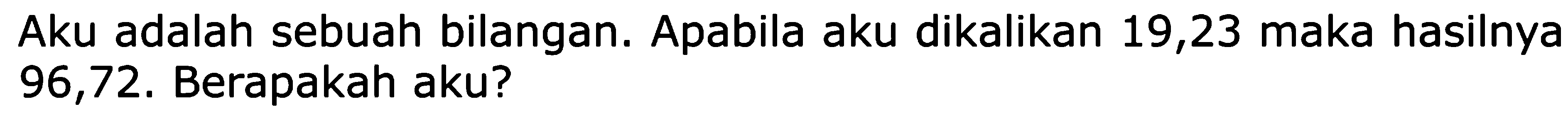 Aku adalah sebuah bilangan. Apabila aku dikalikan 19,23 maka hasilnya 96,72. Berapakah aku?