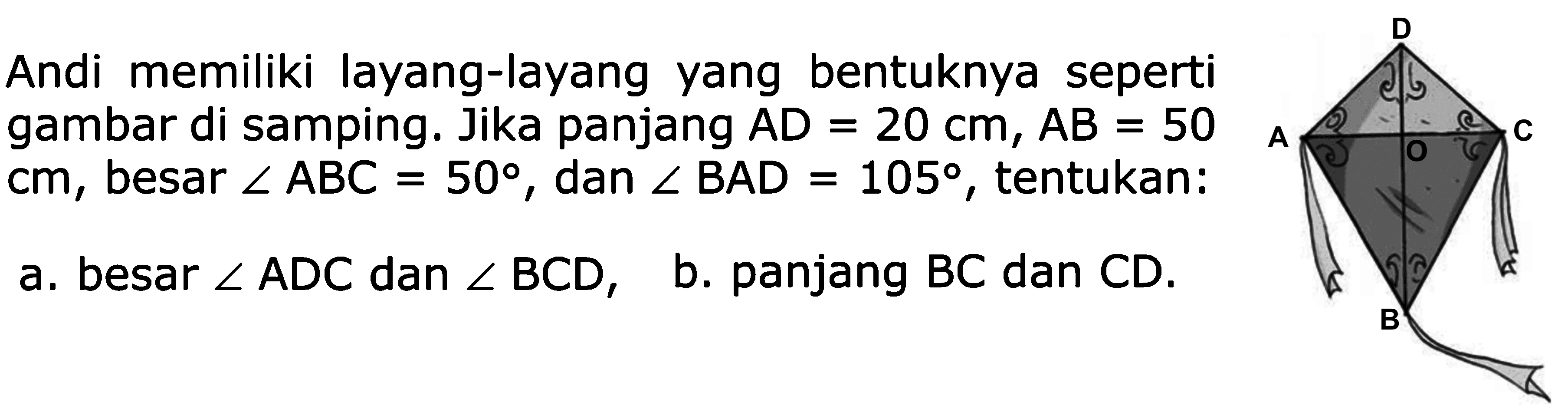 Andi memiliki layang-layang yang bentuknya seperti gambar di samping. Jika panjang AD = 20 cm, AB = 50cm, besar sudut ABC = 50, dan sudut BAD = 105, tentukan: a. besar sudut ADC dan sudut BCD, b. panjang BC dan CD.