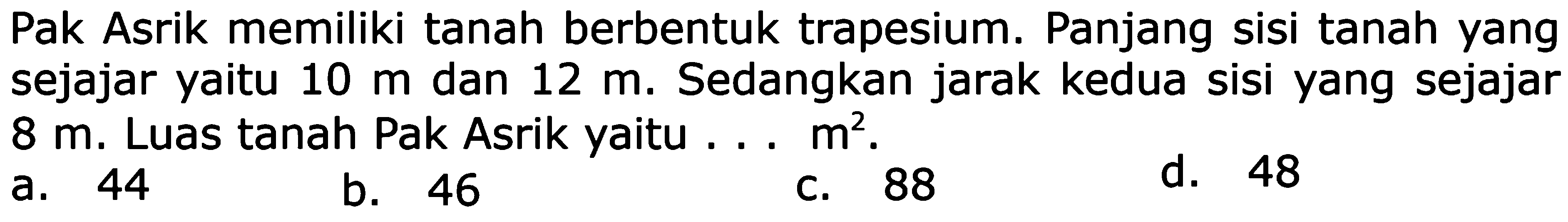 Pak Asrik memiliki tanah berbentuk trapesium. Panjang sisi tanah yang sejajar yaitu 10 m dan 12 m. Sedangkan jarak kedua sisi yang sejajar 8 m. Luas tanah Pak Asrik yaitu ... m^2