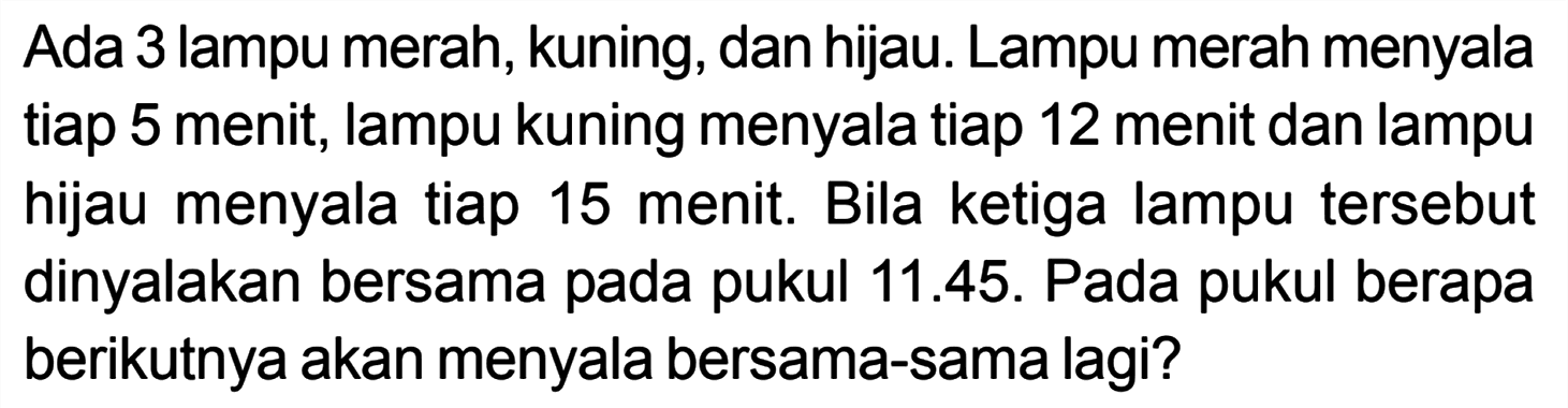 Ada 3 lampu merah, kuning, dan hijau. Lampu merah menyala tiap 5 menit, lampu kuning menyala tiap 12 menit dan lampu hijau menyala tiap 15 menit. Bila ketiga lampu tersebut dinyalakan bersama pada pukul 11.45. Pada pukul berapa berikutnya akan menyala bersama-sama lagi?