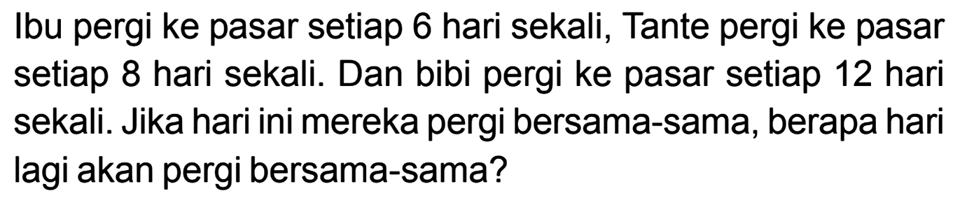 Ibu pergi ke pasar setiap 6 hari sekali, Tante pergi ke pasar setiap 8 hari sekali. Dan bibi pergi ke pasar setiap 12 hari sekali. Jika hari ini mereka pergi bersama-sama, berapa hari lagi akan pergi bersama-sama?