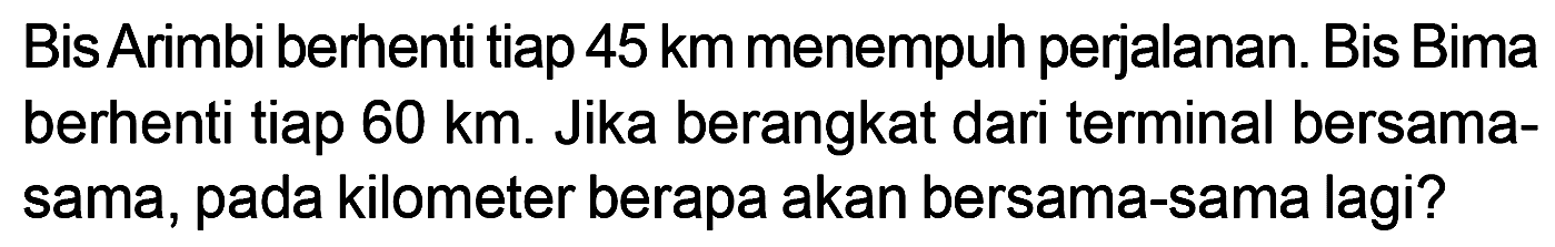 Bis Arimbi berhenti tiap 45 km menempuh perjalanan. Bis Bima berhenti tiap 60 km. Jika berangkat dari terminal bersama- sama, pada kilometer berapa akan bersama-sama lagi?