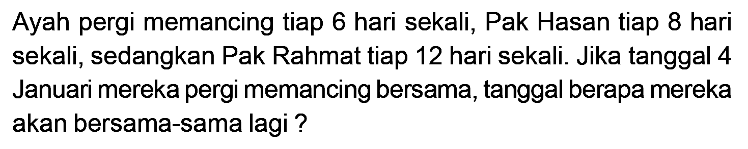 Ayah pergi memancing tiap 6 hari sekali, Pak Hasan tiap 8 hari sekali, sedangkan Pak Rahmat tiap 12 hari sekali. Jika tanggal 4 Januari mereka pergi memancing bersama, tanggal berapa mereka akan bersama-sama lagi ?