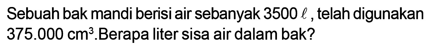 Sebuah bak mandi berisi air sebanyak 3500 l , telah digunakan 375.000 cm^3 . Berapa liter sisa air dalam bak?