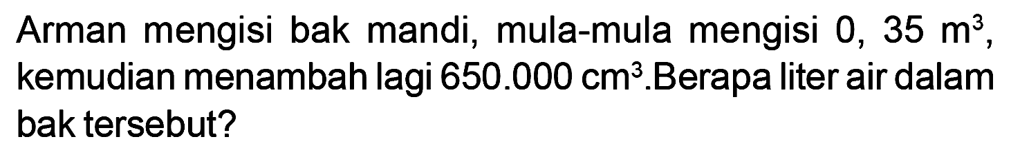 Arman mengisi bak mandi, mula-mula mengisi 0, 35 m^3, kemudian menambah lagi 650.000 cm^3. Berapa liter air dalam bak tersebut?