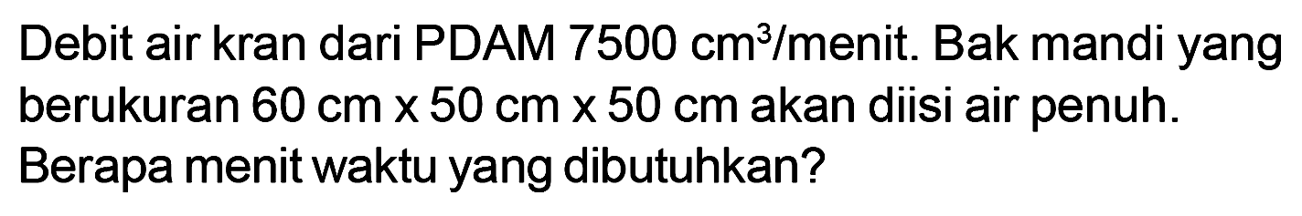 Debit air kran dari PDAM 7500 cm^3/menit. Bak mandi yang berukuran 60 cm x 50 cm x 50 cm akan diisi air penuh. Berapa menit waktu yang dibutuhkan?