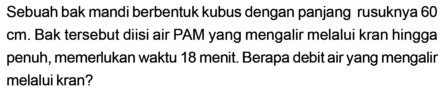 Sebuah bak mandi berbentuk kubus dengan panjang rusuknya 60 cm. Bak tersebut diisi air PAM yang mengalir melalui kran hingga penuh, memerlukan waktu 18 menit Berapa debit air yang mengalir melalui kran?