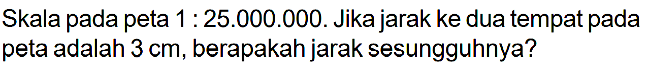 Skala pada peta 1 : 25.000.000. Jika jarak ke dua tempat pada peta adalah 3 cm, berapakah jarak sesungguhnya?