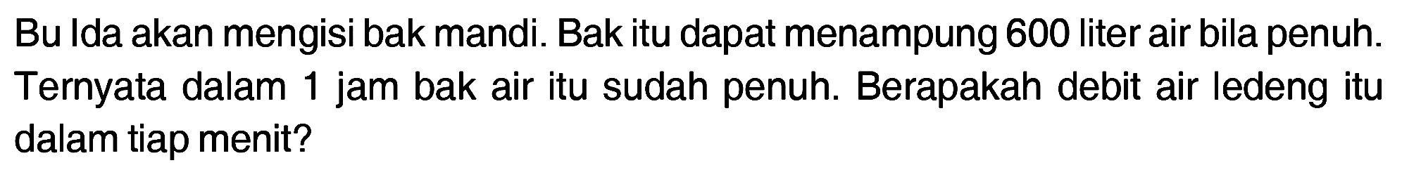 Bu Ida akan mengisi bak mandi. Bak itu dapat menampung 600 liter air bila penuh. Ternyata dalam 1 jam bak air itu sudah penuh. Berapakah debit air ledeng itu dalam tiap menit?