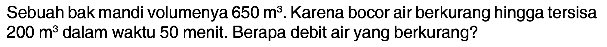 Sebuah bak mandi volumenya 650 m^3. Karena bocor air berkurang hingga tersisa 200 m^3 dalam waktu 50 menit. Berapa debit air yang berkurang?