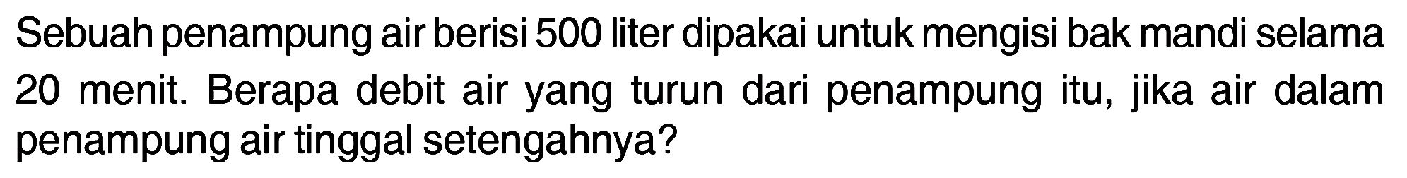 Sebuah penampung air berisi 500 liter dipakai untuk mengisi bak mandi selama 20 menit. Berapa debit air yang turun dari penampung itu, jika air dalam penampung air tinggal setengahnya?