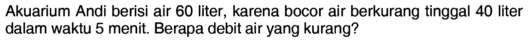 Akuarium Andi berisi air 60 liter, karena bocor air berkurang tinggal 40 liter dalam waktu 5 menit. Berapa debit air yang kurang?