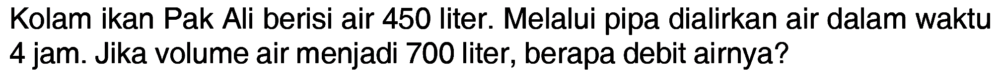 Kolam ikan Pak Ali berisi air 450 liter. Melalui pipa dialirkan air dalam waktu 4 jam. Jika volume air menjadi 700 liter, berapa debit airnya?