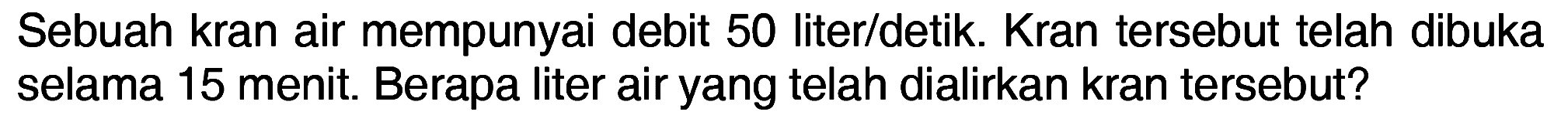 Sebuah kran air mempunyai debit 50 liter/detik Kran tersebut telah dibuka selama 15 menit. Berapa liter air yang telah dialirkan kran tersebut?