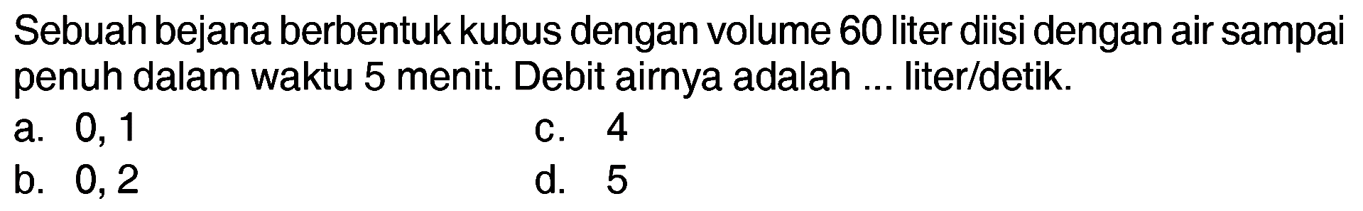 Sebuah bejana berbentuk kubus dengan volume 60 liter diisi dengan air sampai penuh dalam waktu 5 menit. Debit airnya adalah ... liter/detik.