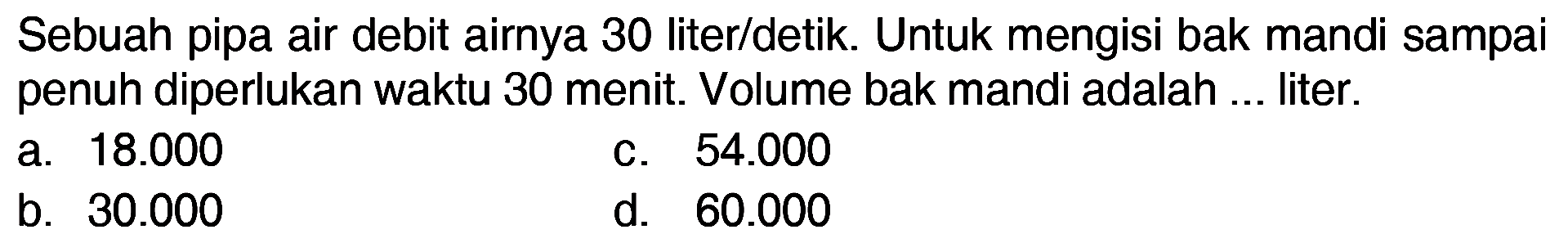 Sebuah pipa air debit airnya 30 liter/detik. Untuk mengisi bak mandi sampai penuh diperlukan waktu 30 menit. Volume bak mandi adalah ... liter.