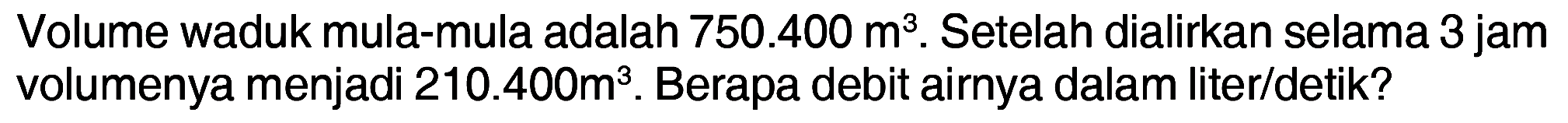 Volume waduk mula-mula adalah 750.400 m^3. Setelah dialirkan selama 3 jam volumenya menjadi 210.400 m^3. Berapa debit airnya dalam liter/detik?