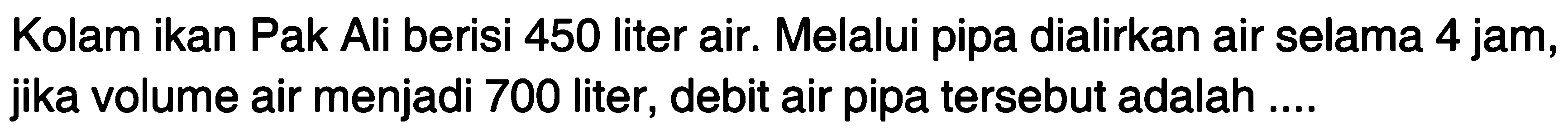 Kolam ikan Pak Ali berisi 450 liter air. Melalui pipa dialirkan air selama 4 jam, jika volume air menjadi 700 liter, debit air pipa tersebut adalah ....