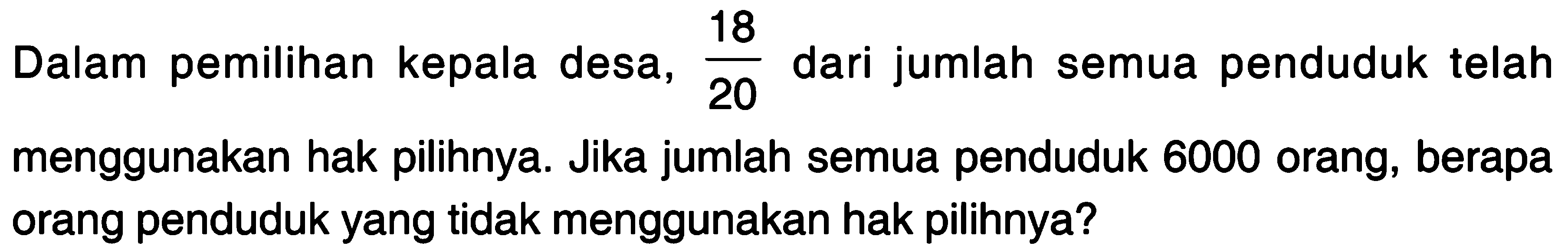 Dalam pemilihan kepala desa, 18/20 dari jumlah semua penduduk telah menggunakan hak pilihnya. Jika jumlah semua penduduk 6000 orang; berapa orang penduduk yang tidak menggunakan hak pilihnya?