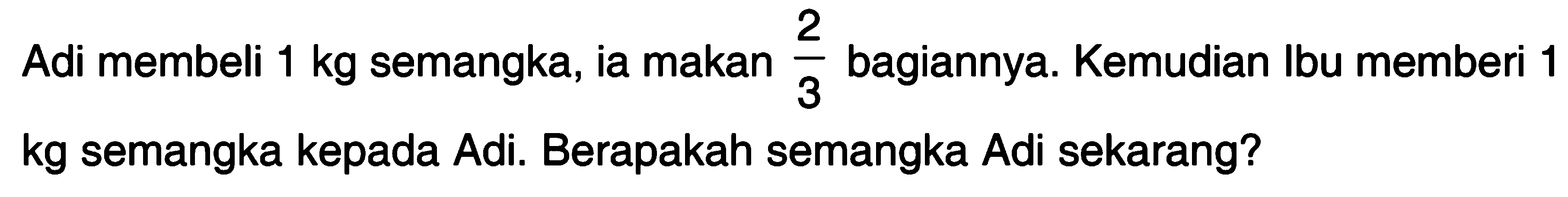 Adi membeli 1 kg semangka, ia makan 2/3 bagiannya. Kemudian Ibu memberi 1 kg semangka kepada Adi. Berapakah semangka Adi sekarang?