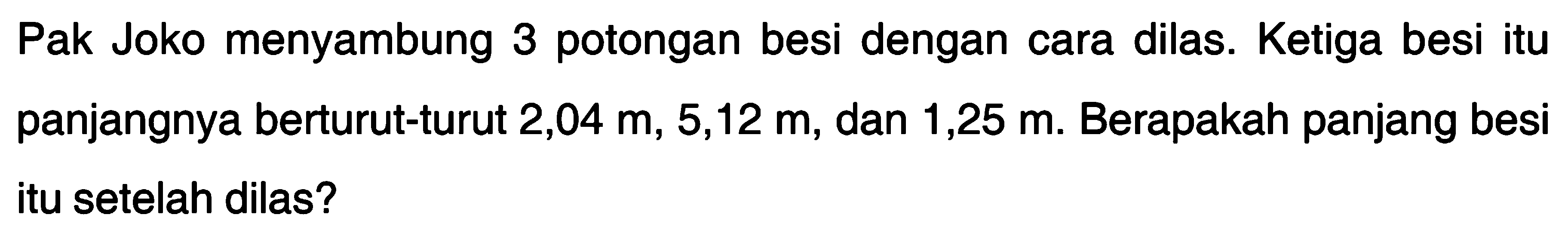 Pak Joko menyambung 3 potongan besi dengan cara dilas. Ketiga besi itu panjangnya berturut-turut 2,04 m, 5,12 m, dan 1,25 m. Berapakah panjang besi itu setelah dilas?