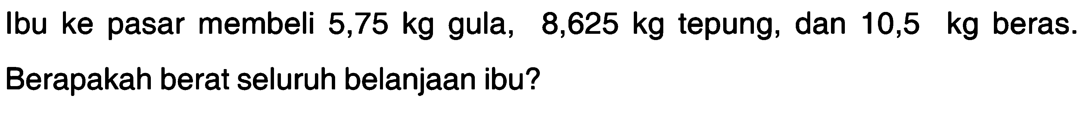 Ibu ke pasar membeli 5,75 kg gula, 8,625 kg tepung, dan 10,5 kg beras. Berapakah berat seluruh belanjaan ibu?