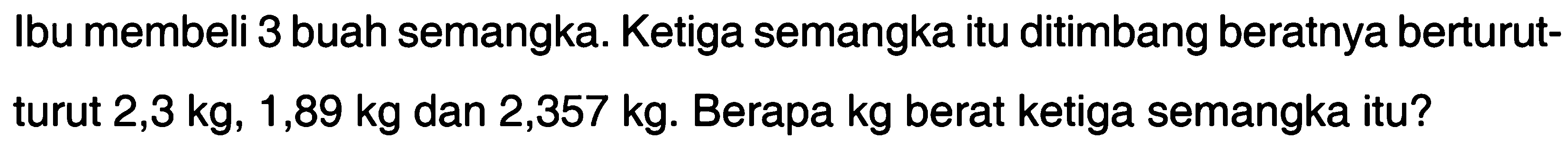 Ibu membeli 3 buah semangka. Ketiga semangka itu ditimbang beratnya berturut- turut 2,3 kg, 1,89 kg dan 2,357 kg. Berapa kg berat ketiga semangka itu?