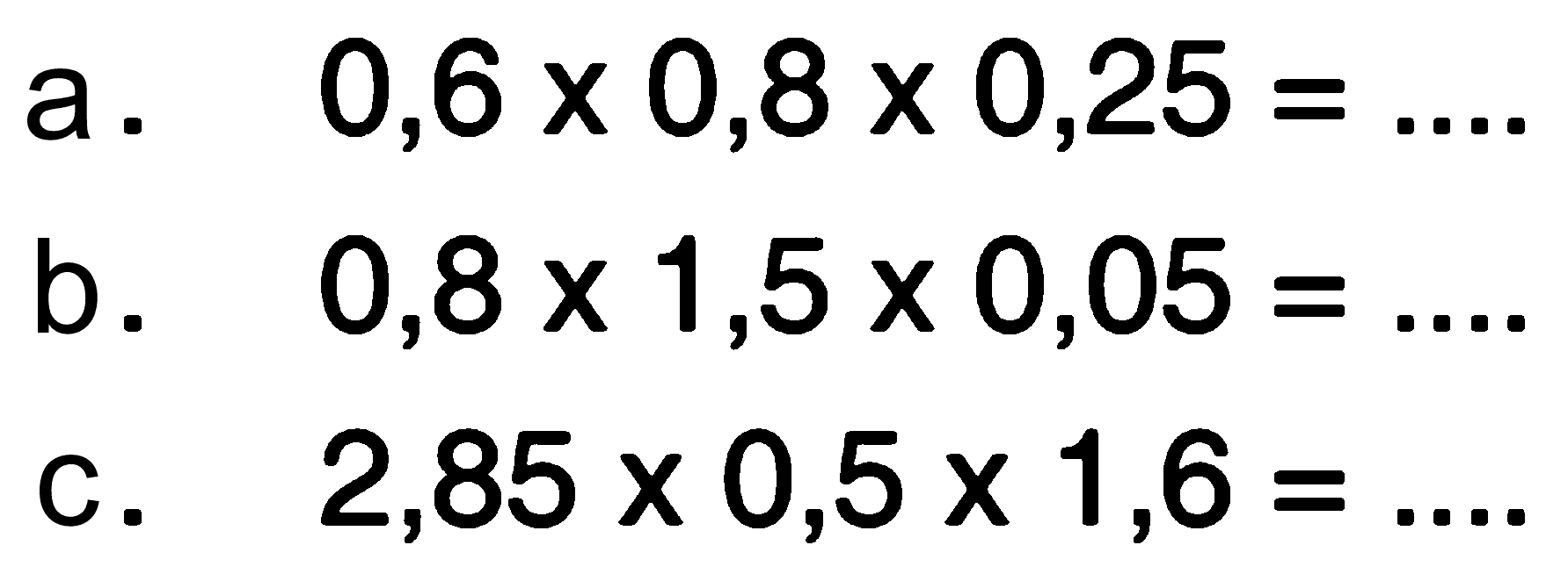 a. 0,6 x 0,8 x 0,25 = ... b. 0,8 x 1,5 x 0,05 = ... c. 2,85 x 0,5 x 1,6 = ...