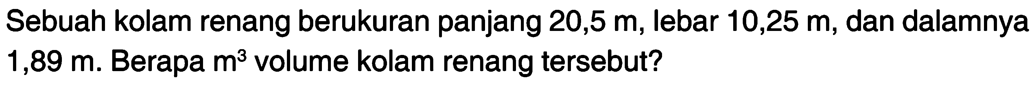 Sebuah kolam renang berukuran panjang 20,5 lebar 10,25 m, dan dalamnya m, 1,89 m. Berapa m^3 volume kolam renang tersebut?