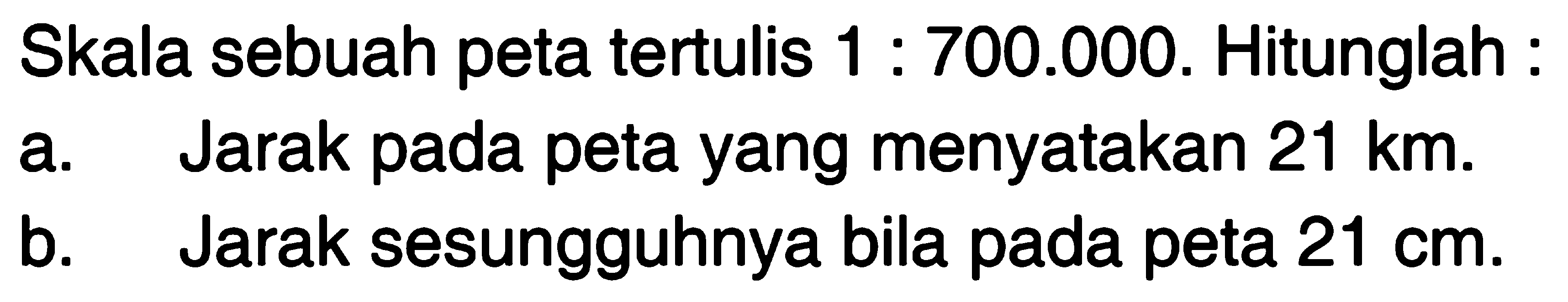 Skala sebuah peta tertulis 1 : 700.000. Hitunglah : a. Jarak pada peta yang menyatakan 21 km b. Jarak sesungguhnya bila pada peta 21 cm.