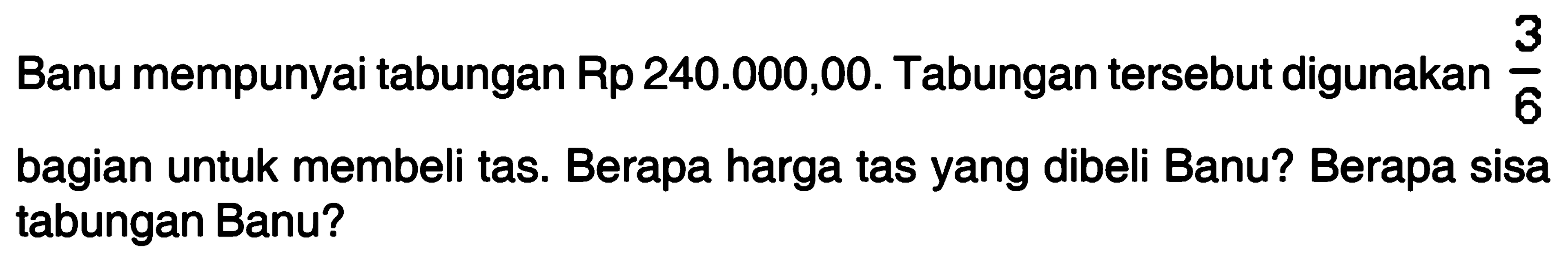 Banu mempunyai tabungan Rp 240.000,00. Tabungan tersebut digunakan 3/6 bagian untuk membeli tas. Berapa harga tas yang dibeli Banu? Berapa sisa tabungan Banu?