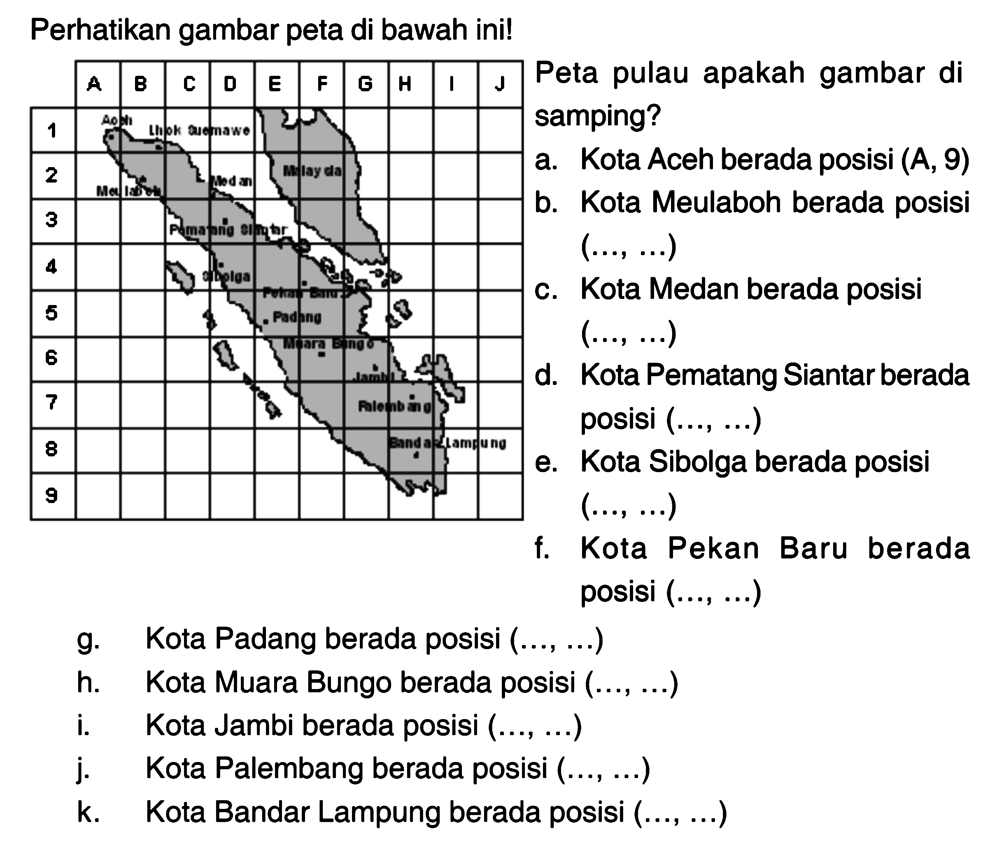 Perhatikan gambar peta di bawah ini!
A B C D E F G H I J 1 2 3 4 5 6 7 8 9 
Aceh lhokseumawe Meulaboh Medan Malaysia Pemantang siantar Sibolga Pekanbaru Padang Muara Bango Jambi Palembang Bandar Lampung 
Peta pulau apakah gambar di samping?
a. Kota Aceh berada posisi (A, 9)
b. Kota Meulaboh berada posisi (..., ...)
c. Kota Medan berada posisi (..., ...)
d. Kota Pematang Siantar berada posisi (..., ...)
e. Kota Sibolga berada posisi (..., ...)
f. Kota Pekan Baru berada posisi (..., ...)
g. Kota Padang berada posisi (..., ...)
h. Kota Muara Bungo berada posisi (..., ...)
i. Kota Jambi berada posisi (..., ...)
j. Kota Palembang berada posisi (..., ...)
k. Kota Bandar Lampung berada posisi (..., ...)