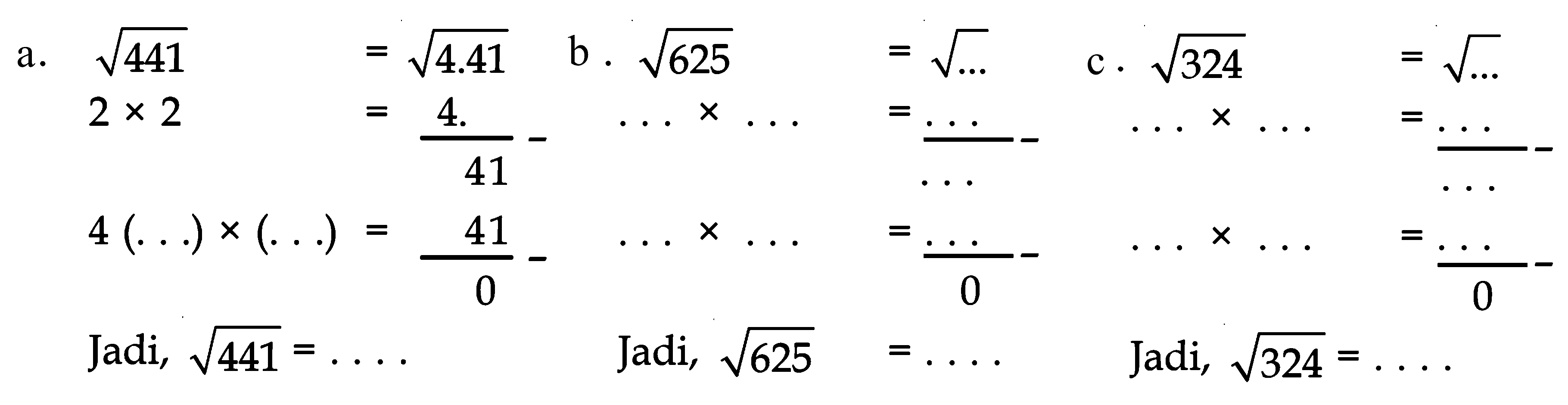 a. akar(441) = akar(4.41) 2 x 2 = 4. - 41 4 (. . .) x (. . .) = 41 - 0 Jadi, akar(441) = . . . . b. akar(625) = akar(...) (. . .) x (. . .) = . . . - . . . (. . .) x (. . .) = . . . - 0 Jadi, akar(625) = . . . . c. akar(324) = akar(...) (. . .) x (. . .) = . . . - . . . (. . .) x (. . .) = . . . - 0 Jadi, akar(324) = . . . .