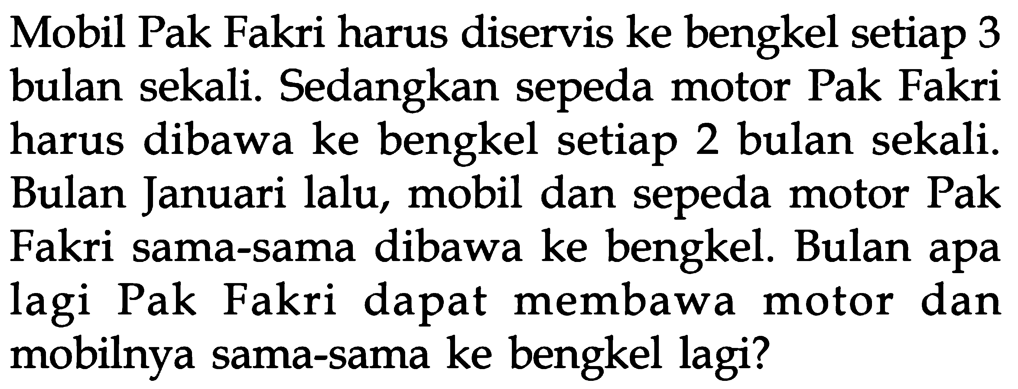 Mobil Pak Fakri harus diservis ke bengkel setiap 3 bulan sekali. Sedangkan sepeda motor Pak Fakri dibawa ke bengkel setiap 2 harus bulan sekali. Bulan Januari lalu, mobil dan sepeda motor Pak dibawa ke bengkel Bulan apa Fakri sama-sama lagi Pak Fakri dapat membawa dan motor mobilnya sama-sama ke bengkel lagi?