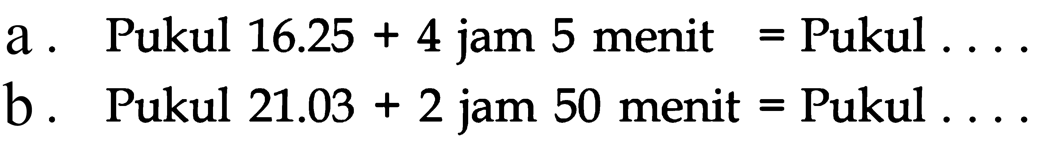 a . Pukul 16.25 + 4 jam 5 menit = Pukul . . . .
 b . Pukul 21.03 + 2 jam 50 menit = Pukul . . . .