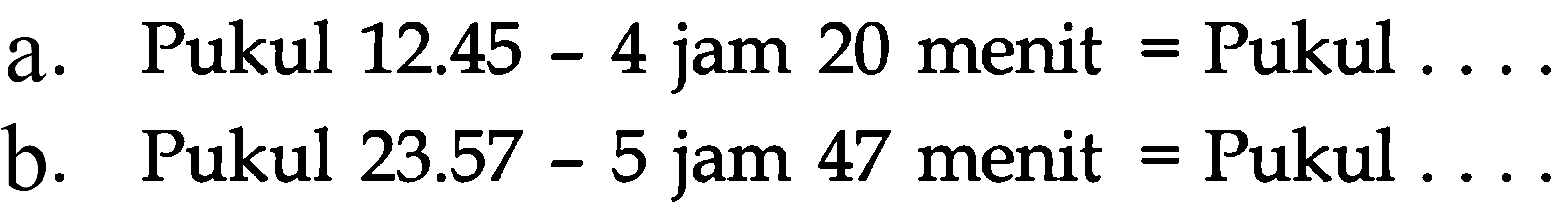 a. Pukul 12.45 - 4 jam 20 menit = Pukul ... b. Pukul 23.57 - 5 jam 47 menit = Pukul ...