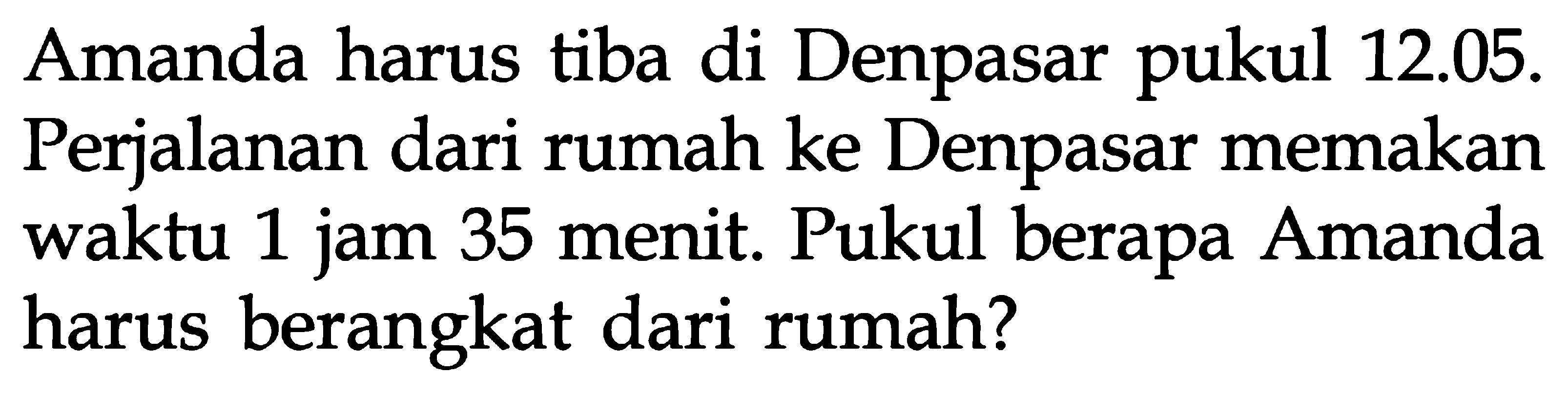 Amanda harus tiba di Denpasar pukul 12.05. Perjalanan dari rumah ke Denpasar memakan 1 jam 25 menit. Pukul berapa Amanda harus berangkat dari rumah?