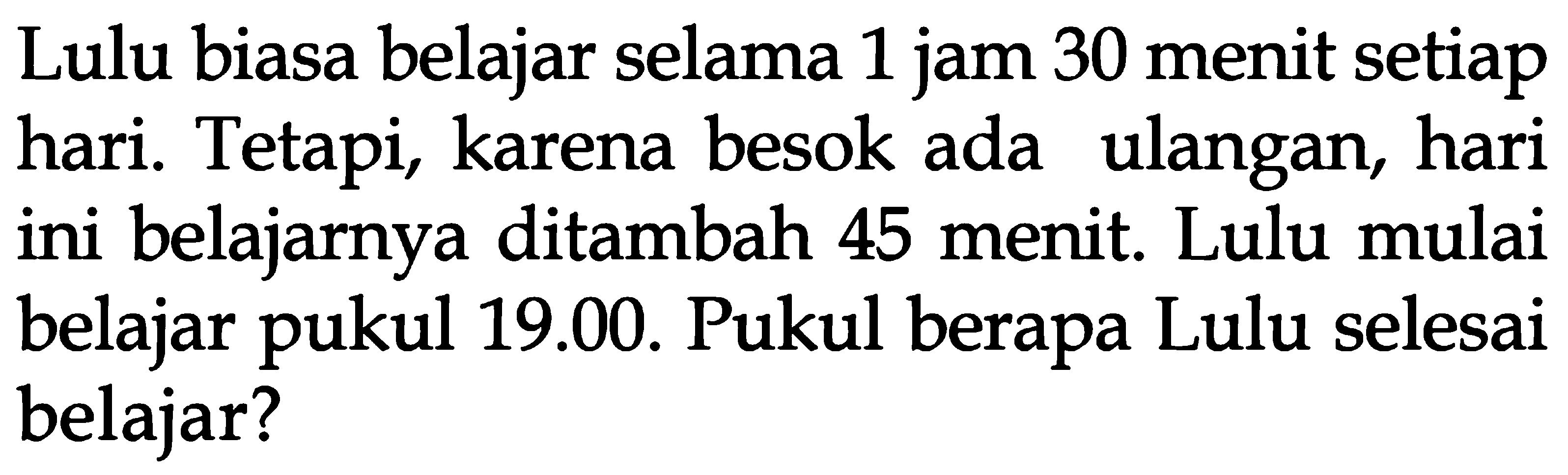 Lulu biasa belajar selama 1 jam 30 menit setiap hari. Tetapi, karena besok ada ulangan, hari ini belajarnya ditambah 45 menit. Lulu mulai ini belajar pukul 19.00. Pukul berapa Lulu selesai belajar?