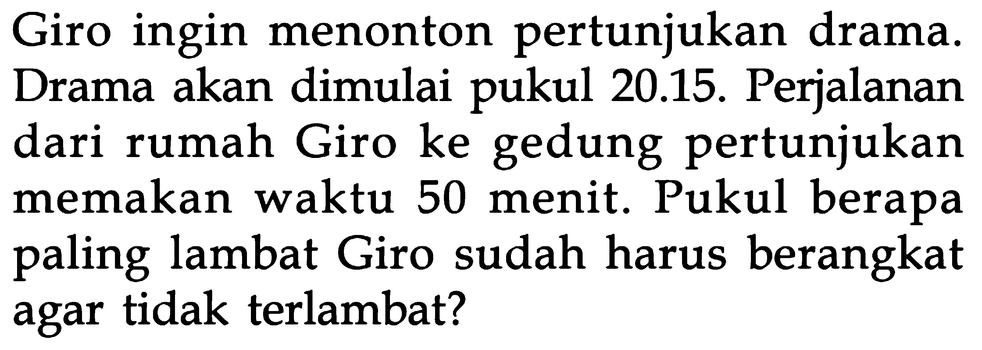 Giro ingin menonton pertunjukan drama. Drama akan dimulai pukul 20.15. Perjalanan dari rumah Giro ke gedung pertunjukan memakan waktu 50 menit. Pukul berapa paling lambat Giro sudah harus berangkat agar tidak terlambat?