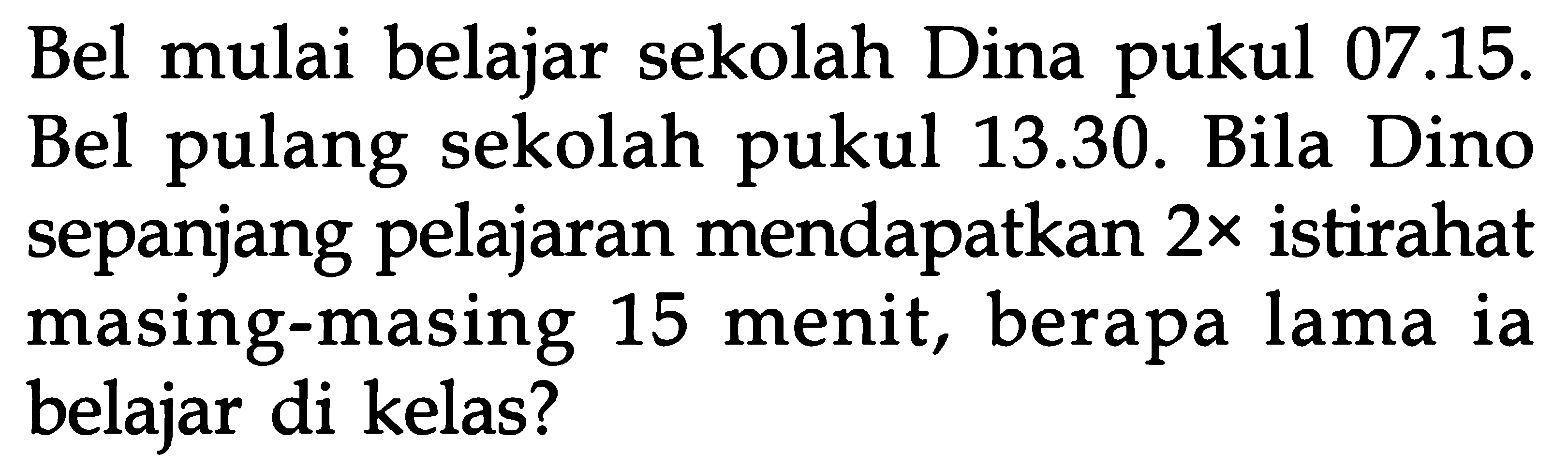 Bel mulai belajar sekolah Dina pukul 07.15. Bel pulang sekolah pukul 13.30. Bila Dino sepanjang pelajaran mendapatkan 2x istirahat masing-masing 15 menit, berapa lama ia belajar di kelas?