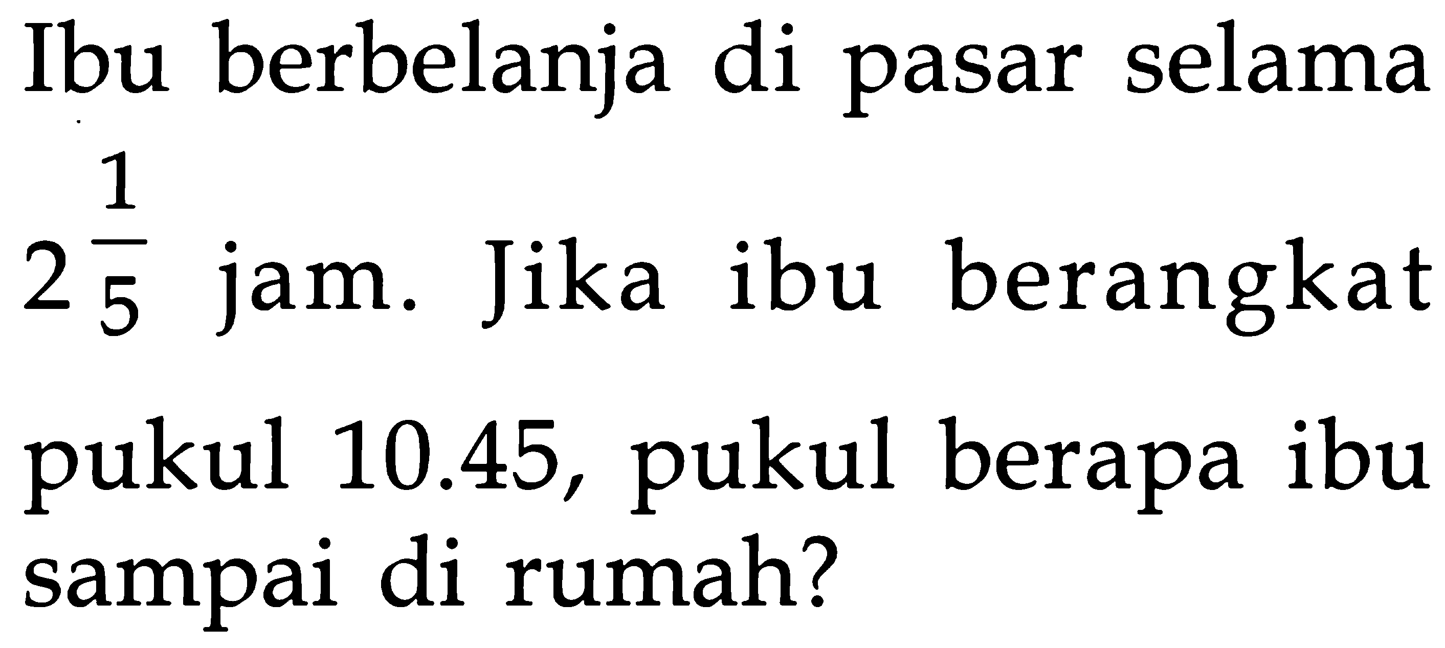 Ibu berbelanja di pasar selama 2 1/5 jam. Jika ibu berangkat pukul 10.45, pukul berapa ibu sampai di rumah?